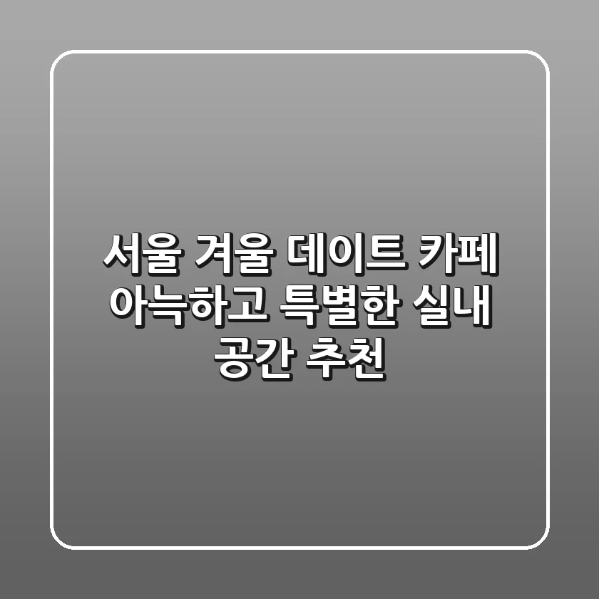 서울 겨울 데이트 카페, 아늑하고 특별한 실내 공간 추천