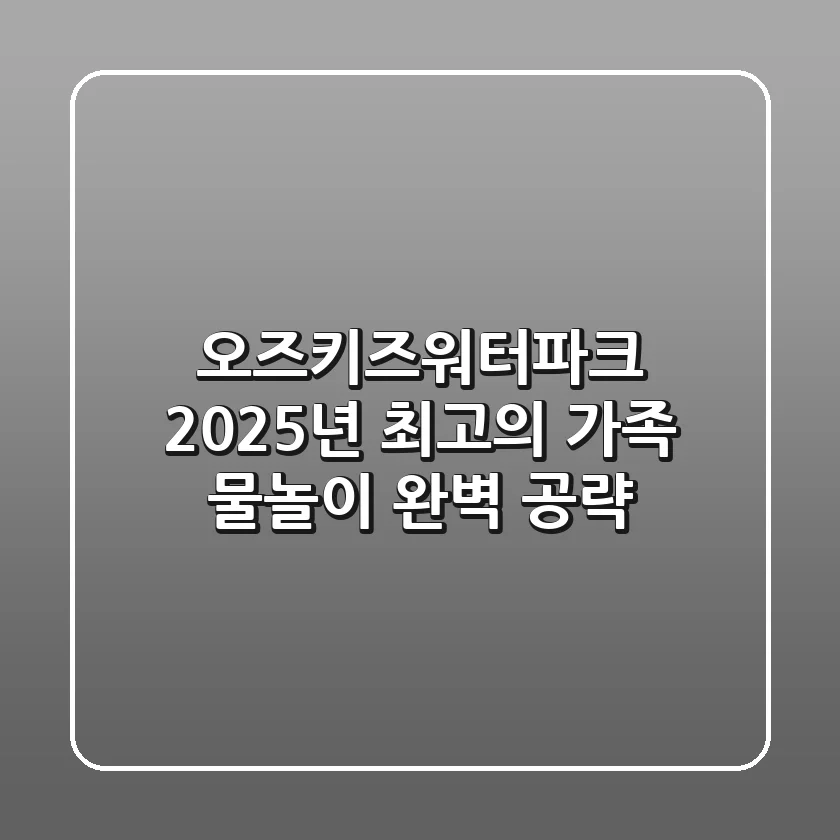 오즈키즈워터파크, 2025년 최고의 가족 물놀이 완벽 공략!