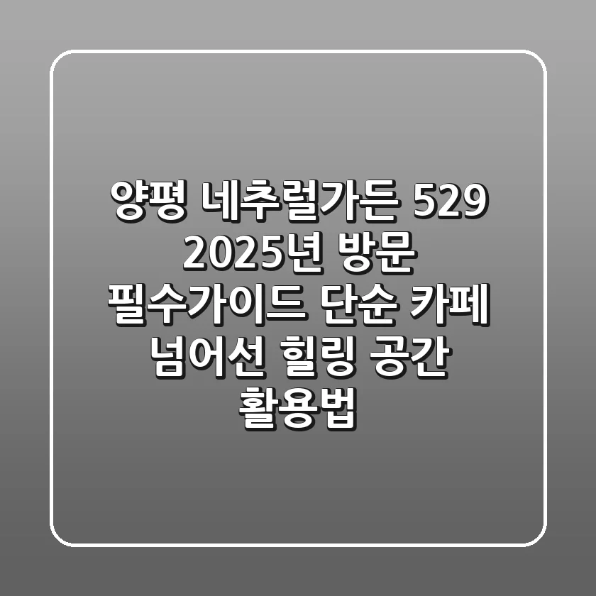 양평 네추럴가든 529, 2025년 방문 필수가이드: 단순 카페 넘어선 힐링 공간 활용법
